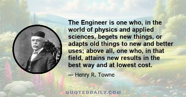 The Engineer is one who, in the world of physics and applied sciences, begets new things, or adapts old things to new and better uses; above all, one who, in that field, attains new results in the best way and at lowest 