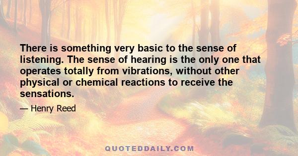 There is something very basic to the sense of listening. The sense of hearing is the only one that operates totally from vibrations, without other physical or chemical reactions to receive the sensations.