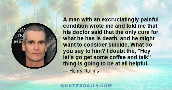 A man with an excruciatingly painful condition wrote me and told me that his doctor said that the only cure for what he has is death, and he might want to consider suicide. What do you say to him? I doubt the, Hey let's 