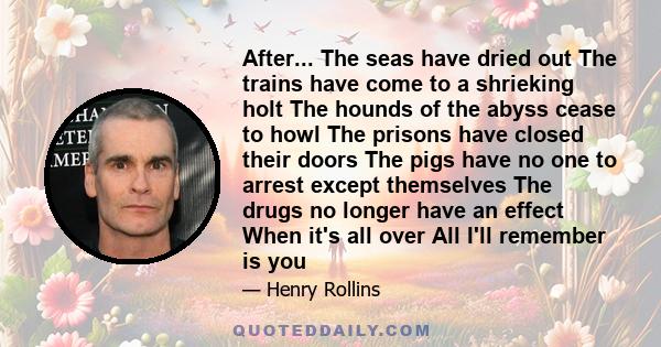 After... The seas have dried out The trains have come to a shrieking holt The hounds of the abyss cease to howl The prisons have closed their doors The pigs have no one to arrest except themselves The drugs no longer