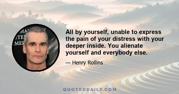 All by yourself, unable to express the pain of your distress with your deeper inside. You alienate yourself and everybody else.