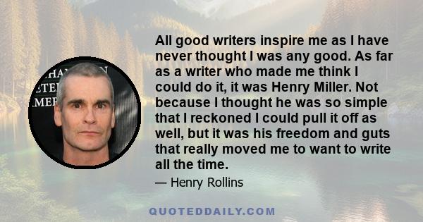 All good writers inspire me as I have never thought I was any good. As far as a writer who made me think I could do it, it was Henry Miller. Not because I thought he was so simple that I reckoned I could pull it off as