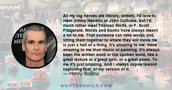 All my big heroes are literary, writers. I'd love to meet Jimmy Hendrix or John Coltrane, but I'd much rather meet Thomas Wolfe, or F. Scott Fitzgerald. Words and books have always meant a lot to me. That someone can