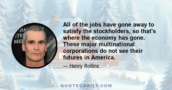 All of the jobs have gone away to satisfy the stockholders, so that's where the economy has gone. These major multinational corporations do not see their futures in America.