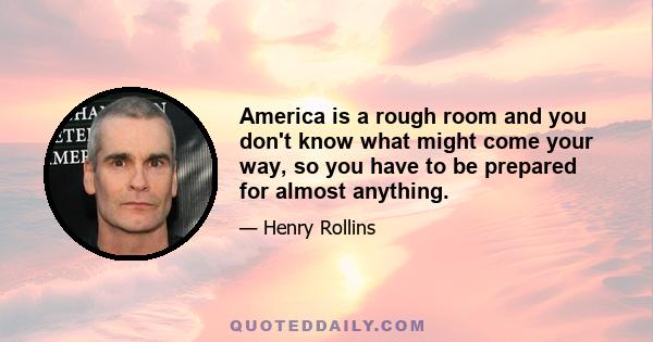 America is a rough room and you don't know what might come your way, so you have to be prepared for almost anything.