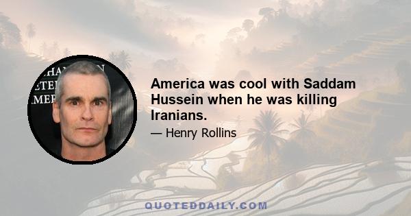 America was cool with Saddam Hussein when he was killing Iranians.