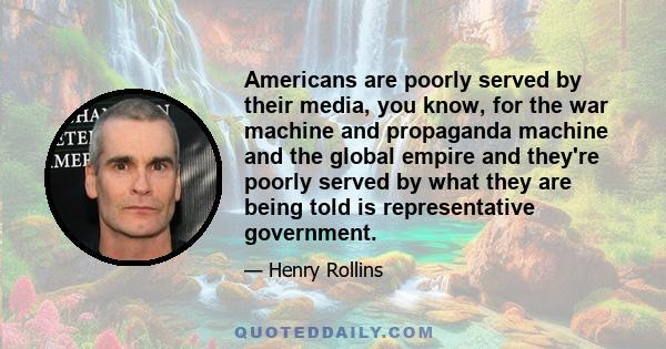 Americans are poorly served by their media, you know, for the war machine and propaganda machine and the global empire and they're poorly served by what they are being told is representative government.