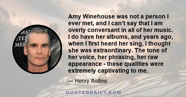 Amy Winehouse was not a person I ever met, and I can't say that I am overly conversant in all of her music. I do have her albums, and years ago, when I first heard her sing, I thought she was extraordinary. The tone of