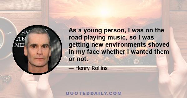 As a young person, I was on the road playing music, so I was getting new environments shoved in my face whether I wanted them or not.