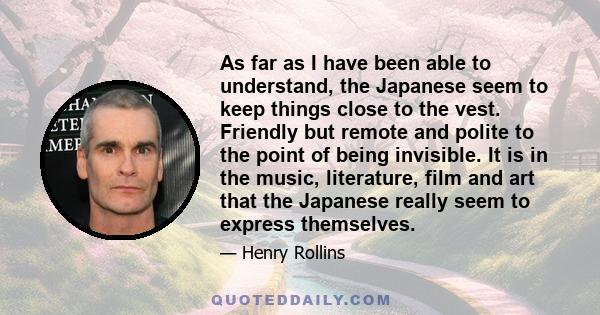 As far as I have been able to understand, the Japanese seem to keep things close to the vest. Friendly but remote and polite to the point of being invisible. It is in the music, literature, film and art that the