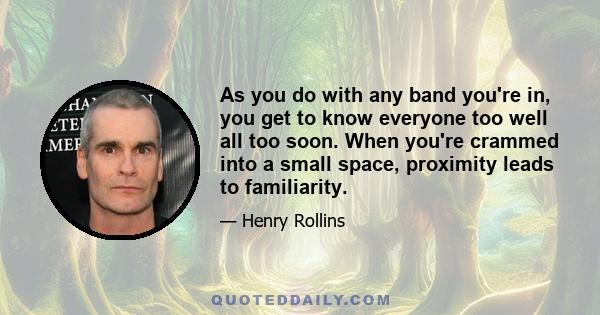 As you do with any band you're in, you get to know everyone too well all too soon. When you're crammed into a small space, proximity leads to familiarity.