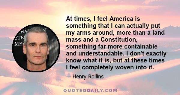 At times, I feel America is something that I can actually put my arms around, more than a land mass and a Constitution, something far more containable and understandable. I don't exactly know what it is, but at these