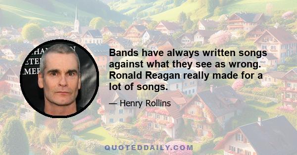 Bands have always written songs against what they see as wrong. Ronald Reagan really made for a lot of songs.