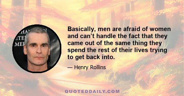 Basically, men are afraid of women and can’t handle the fact that they came out of the same thing they spend the rest of their lives trying to get back into.