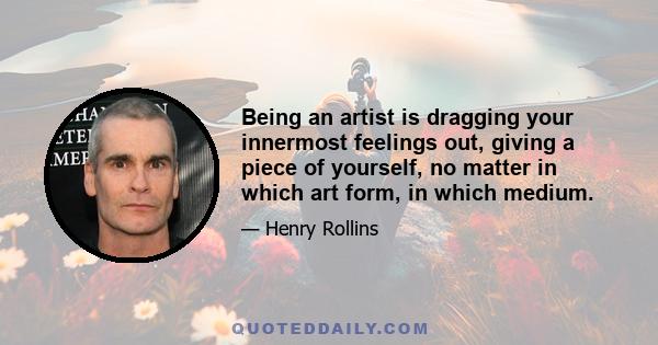 Being an artist is dragging your innermost feelings out, giving a piece of yourself, no matter in which art form, in which medium.