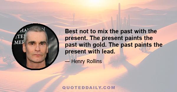 Best not to mix the past with the present. The present paints the past with gold. The past paints the present with lead.