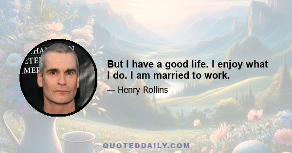 But I have a good life. I enjoy what I do. I am married to work.