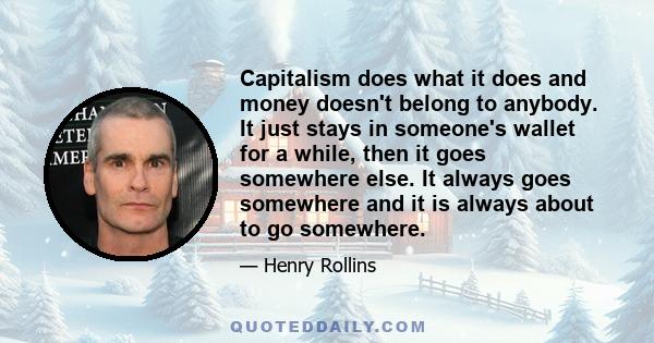 Capitalism does what it does and money doesn't belong to anybody. It just stays in someone's wallet for a while, then it goes somewhere else. It always goes somewhere and it is always about to go somewhere.