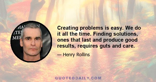 Creating problems is easy. We do it all the time. Finding solutions, ones that last and produce good results, requires guts and care.