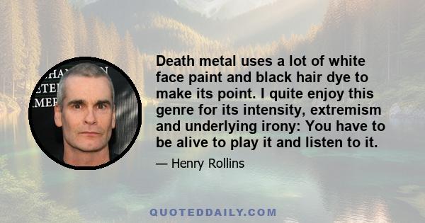 Death metal uses a lot of white face paint and black hair dye to make its point. I quite enjoy this genre for its intensity, extremism and underlying irony: You have to be alive to play it and listen to it.