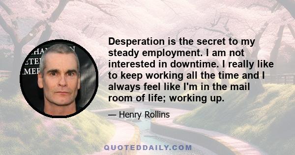 Desperation is the secret to my steady employment. I am not interested in downtime. I really like to keep working all the time and I always feel like I'm in the mail room of life; working up.