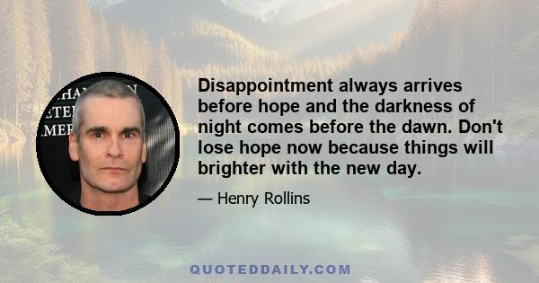 Disappointment always arrives before hope and the darkness of night comes before the dawn. Don't lose hope now because things will brighter with the new day.