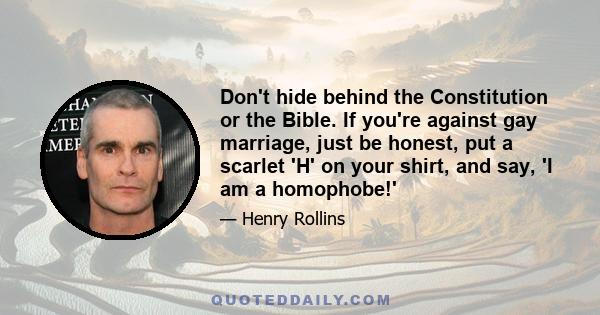 Don't hide behind the Constitution or the Bible. If you're against gay marriage, just be honest, put a scarlet 'H' on your shirt, and say, 'I am a homophobe!'