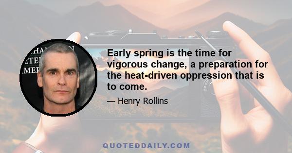 Early spring is the time for vigorous change, a preparation for the heat-driven oppression that is to come.