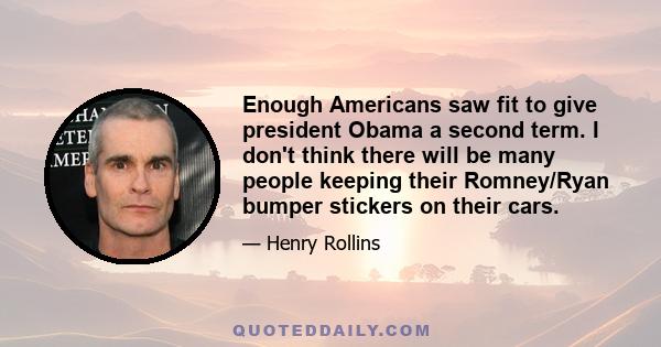 Enough Americans saw fit to give president Obama a second term. I don't think there will be many people keeping their Romney/Ryan bumper stickers on their cars.