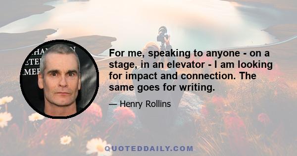 For me, speaking to anyone - on a stage, in an elevator - I am looking for impact and connection. The same goes for writing.