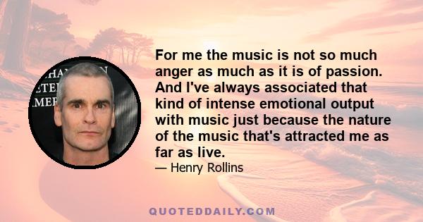 For me the music is not so much anger as much as it is of passion. And I've always associated that kind of intense emotional output with music just because the nature of the music that's attracted me as far as live.