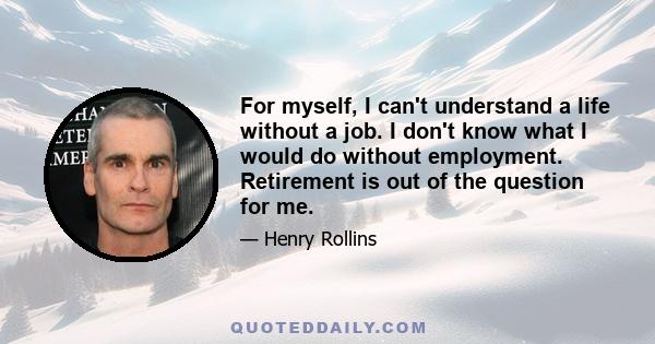 For myself, I can't understand a life without a job. I don't know what I would do without employment. Retirement is out of the question for me.