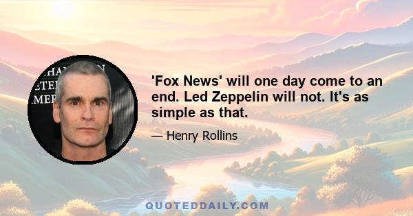 'Fox News' will one day come to an end. Led Zeppelin will not. It's as simple as that.