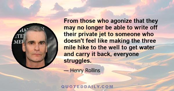 From those who agonize that they may no longer be able to write off their private jet to someone who doesn't feel like making the three mile hike to the well to get water and carry it back, everyone struggles.