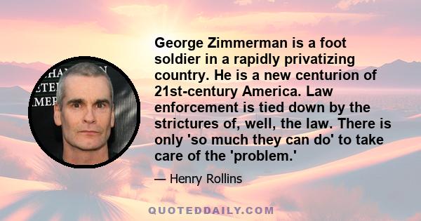 George Zimmerman is a foot soldier in a rapidly privatizing country. He is a new centurion of 21st-century America. Law enforcement is tied down by the strictures of, well, the law. There is only 'so much they can do'