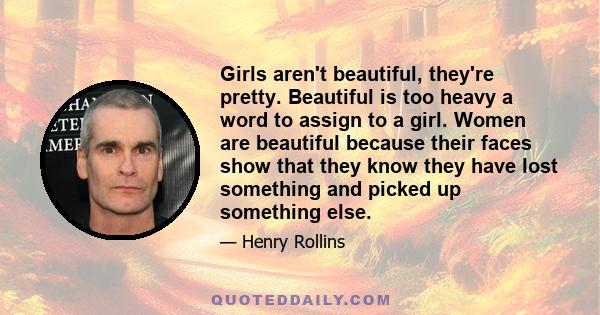 Girls aren't beautiful, they're pretty. Beautiful is too heavy a word to assign to a girl. Women are beautiful because their faces show that they know they have lost something and picked up something else.