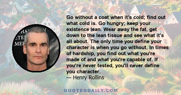 Go without a coat when it's cold; find out what cold is. Go hungry; keep your existence lean. Wear away the fat, get down to the lean tissue and see what it's all about. The only time you define your character is when