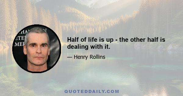 Half of life is up - the other half is dealing with it.