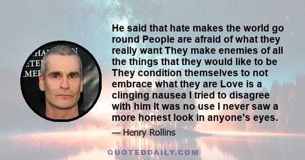 He said that hate makes the world go round People are afraid of what they really want They make enemies of all the things that they would like to be They condition themselves to not embrace what they are Love is a