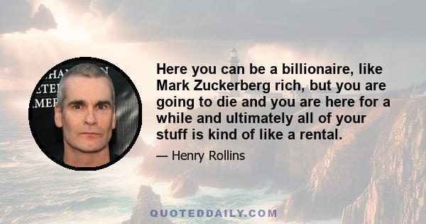 Here you can be a billionaire, like Mark Zuckerberg rich, but you are going to die and you are here for a while and ultimately all of your stuff is kind of like a rental.