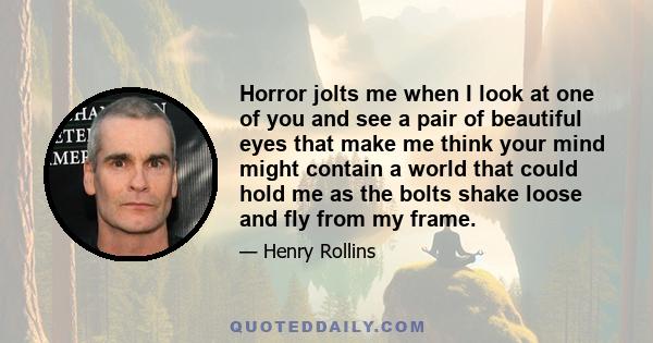 Horror jolts me when I look at one of you and see a pair of beautiful eyes that make me think your mind might contain a world that could hold me as the bolts shake loose and fly from my frame.