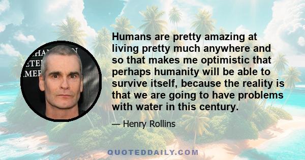 Humans are pretty amazing at living pretty much anywhere and so that makes me optimistic that perhaps humanity will be able to survive itself, because the reality is that we are going to have problems with water in this 