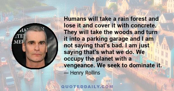 Humans will take a rain forest and lose it and cover it with concrete. They will take the woods and turn it into a parking garage and I am not saying that's bad. I am just saying that's what we do. We occupy the planet