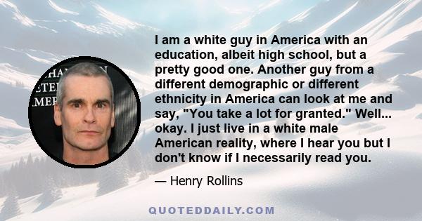 I am a white guy in America with an education, albeit high school, but a pretty good one. Another guy from a different demographic or different ethnicity in America can look at me and say, You take a lot for granted.