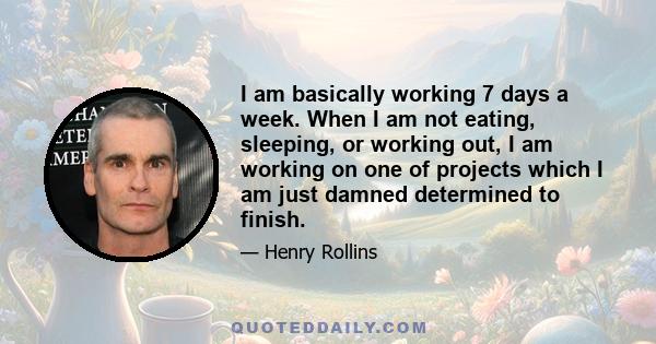 I am basically working 7 days a week. When I am not eating, sleeping, or working out, I am working on one of projects which I am just damned determined to finish.