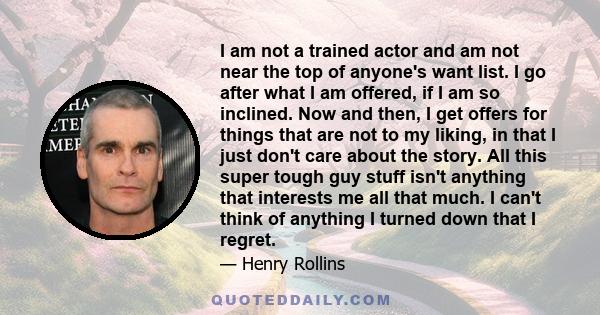 I am not a trained actor and am not near the top of anyone's want list. I go after what I am offered, if I am so inclined. Now and then, I get offers for things that are not to my liking, in that I just don't care about 