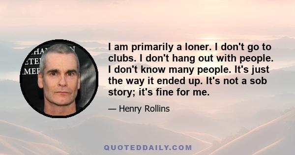 I am primarily a loner. I don't go to clubs. I don't hang out with people. I don't know many people. It's just the way it ended up. It's not a sob story; it's fine for me.