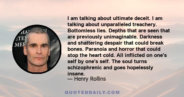 I am talking about ultimate deceit. I am talking about unparalleled treachery. Bottomless lies. Depths that are seen that are previously unimaginable. Darkness and shattering despair that could break bones. Paranoia and 