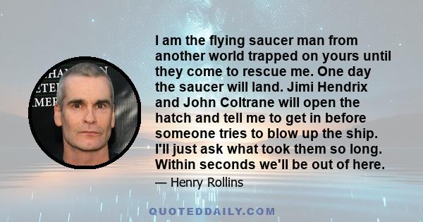 I am the flying saucer man from another world trapped on yours until they come to rescue me. One day the saucer will land. Jimi Hendrix and John Coltrane will open the hatch and tell me to get in before someone tries to 