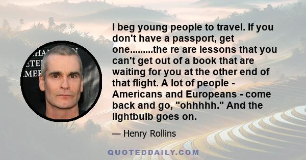 I beg young people to travel. If you don't have a passport, get one.........the re are lessons that you can't get out of a book that are waiting for you at the other end of that flight. A lot of people - Americans and